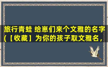 旅行青蛙 给崽们来个文雅的名字(【收藏】为你的孩子取文雅名，和旅行青蛙一起起名！)